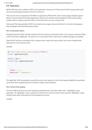 11.10.23, 09:49 raw.githubusercontent.com/microsoft/api-guidelines/vNext/Guidelines.md
https://raw.githubusercontent.com/microsoft/api-guidelines/vNext/Guidelines.md 23/60
9.8. Pagination
RESTful APIs that return collections MAY return partial sets. Consumers of these services MUST expect partial result
sets and correctly page through to retrieve an entire set.
There are two forms of pagination that MAY be supported by RESTful APIs. Server-driven paging mitigates against
denial-of-service attacks by forcibly paginating a request over multiple response payloads. Client-driven paging
enables clients to request only the number of resources that it can use at a given time.
Sorting and Filtering parameters MUST be consistent across pages, because both client- and server-side paging is
fully compatible with both filtering and sorting.
9.8.1. Continuation tokens
Paginated responses MUST indicate a partial result by including a continuation token in the response using the OData
control information @nextLink . The absence of a continuation token means that no additional pages are available.
Clients MUST treat the continuation URL as opaque, which means that query options may not be changed while
iterating over a set of partial results.
Example:
GET http://api.contoso.com/v1.0/people HTTP/1.1
Accept: application/json
HTTP/1.1 200 OK
Content-Type: application/json
{
...,
"value": [...],
"@nextLink": "{opaqueUrl}"
}
The @nextLink MAY be populated using either server-driven paging or client-driven paging ( @nextLink s generated
using client-driven paging should not include the $top query parameter).
9.8.2. Server-driven paging
The server MAY provide server-driven paging by populating the continuation token with a $skiptoken query
parameter. The $skiptoken value is opaque for clients and its structure should not be assumed. $skiptoken values
SHOULD expire after some period of time decided by the server.
Example:
 