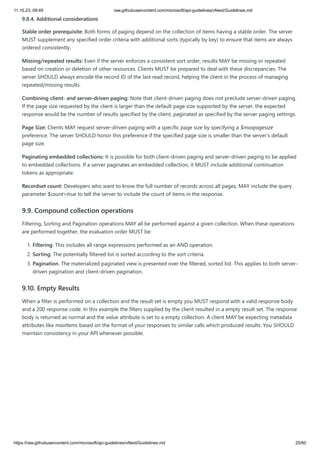 11.10.23, 09:49 raw.githubusercontent.com/microsoft/api-guidelines/vNext/Guidelines.md
https://raw.githubusercontent.com/microsoft/api-guidelines/vNext/Guidelines.md 25/60
9.8.4. Additional considerations
Stable order prerequisite: Both forms of paging depend on the collection of items having a stable order. The server
MUST supplement any specified order criteria with additional sorts (typically by key) to ensure that items are always
ordered consistently.
Missing/repeated results: Even if the server enforces a consistent sort order, results MAY be missing or repeated
based on creation or deletion of other resources. Clients MUST be prepared to deal with these discrepancies. The
server SHOULD always encode the record ID of the last read record, helping the client in the process of managing
repeated/missing results.
Combining client- and server-driven paging: Note that client-driven paging does not preclude server-driven paging.
If the page size requested by the client is larger than the default page size supported by the server, the expected
response would be the number of results specified by the client, paginated as specified by the server paging settings.
Page Size: Clients MAY request server-driven paging with a specific page size by specifying a $maxpagesize
preference. The server SHOULD honor this preference if the specified page size is smaller than the server's default
page size.
Paginating embedded collections: It is possible for both client-driven paging and server-driven paging to be applied
to embedded collections. If a server paginates an embedded collection, it MUST include additional continuation
tokens as appropriate.
Recordset count: Developers who want to know the full number of records across all pages, MAY include the query
parameter $count=true to tell the server to include the count of items in the response.
9.9. Compound collection operations
Filtering, Sorting and Pagination operations MAY all be performed against a given collection. When these operations
are performed together, the evaluation order MUST be:
1. Filtering. This includes all range expressions performed as an AND operation.
2. Sorting. The potentially filtered list is sorted according to the sort criteria.
3. Pagination. The materialized paginated view is presented over the filtered, sorted list. This applies to both server-
driven pagination and client-driven pagination.
9.10. Empty Results
When a filter is performed on a collection and the result set is empty you MUST respond with a valid response body
and a 200 response code. In this example the filters supplied by the client resulted in a empty result set. The response
body is returned as normal and the value attribute is set to a empty collection. A client MAY be expecting metadata
attributes like maxItems based on the format of your responses to similar calls which produced results. You SHOULD
maintain consistency in your API whenever possible.
 
