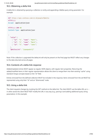 11.10.23, 09:49 raw.githubusercontent.com/microsoft/api-guidelines/vNext/Guidelines.md
https://raw.githubusercontent.com/microsoft/api-guidelines/vNext/Guidelines.md 27/60
10.3. Obtaining a delta link
A delta link is obtained by querying a collection or entity and appending a $delta query string parameter. For
example:
GET https://api.contoso.com/v1.0/people?$delta
HTTP/1.1
Accept: application/json
HTTP/1.1 200 OK
Content-Type: application/json
{
"value":[
{ "id": "1", "name": "Matt"},
{ "id": "2", "name": "Mark"},
{ "id": "3", "name": "John"}
],
"@deltaLink": "{opaqueUrl}"
}
Note: If the collection is paginated the deltaLink will only be present on the final page but MUST reflect any changes
to the data returned across all pages.
10.4. Contents of a delta link response
Added/Updated entries MUST appear as regular JSON objects, with regular item properties. Returning the
added/modified items in their regular representation allows the client to merge them into their existing "cache" using
standard merge concepts based on the "id" field.
Entries removed from the defined collection MUST be included in the response. Items removed from the set MUST be
represented using only their "id" and an "@removed" node.
10.5. Using a delta link
The client requests changes by invoking the GET method on the delta link. The client MUST use the delta URL as is --
in other words the client MUST NOT modify the URL in any way (e.g., parsing it and adding additional query string
parameters). In this example:
 