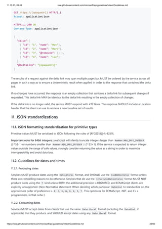 11.10.23, 09:49 raw.githubusercontent.com/microsoft/api-guidelines/vNext/Guidelines.md
https://raw.githubusercontent.com/microsoft/api-guidelines/vNext/Guidelines.md 28/60
GET https://{opaqueUrl} HTTP/1.1
Accept: application/json
HTTP/1.1 200 OK
Content-Type: application/json
{
"value":[
{ "id": "1", "name": "Mat"},
{ "id": "2", "name": "Marc"},
{ "id": "3", "@removed": {} },
{ "id": "4", "name": "Luc"}
],
"@deltaLink": "{opaqueUrl}"
}
The results of a request against the delta link may span multiple pages but MUST be ordered by the service across all
pages in such a way as to ensure a deterministic result when applied in order to the response that contained the delta
link.
If no changes have occurred, the response is an empty collection that contains a delta link for subsequent changes if
requested. This delta link MAY be identical to the delta link resulting in the empty collection of changes.
If the delta link is no longer valid, the service MUST respond with 410 Gone. The response SHOULD include a Location
header that the client can use to retrieve a new baseline set of results.
11. JSON standardizations
11.1. JSON formatting standardization for primitive types
Primitive values MUST be serialized to JSON following the rules of [RFC8259][rfc-8259].
Important note for 64bit integers: JavaScript will silently truncate integers larger than Number.MAX_SAFE_INTEGER
(2^53-1) or numbers smaller than Number.MIN_SAFE_INTEGER (-2^53+1). If the service is expected to return integer
values outside the range of safe values, strongly consider returning the value as a string in order to maximize
interoperability and avoid data loss.
11.2. Guidelines for dates and times
11.2.1. Producing dates
Services MUST produce dates using the DateLiteral format, and SHOULD use the Iso8601Literal format unless
there are compelling reasons to do otherwise. Services that do use the StructuredDateLiteral format MUST NOT
produce dates using the T kind unless BOTH the additional precision is REQUIRED, and ECMAScript clients are
explicitly unsupported. (Non-Normative statement: When deciding which particular DateKind to standardize on, the
approximate order of preference is E, C, U, W, O, X, I, T . This optimizes for ECMAScript, .NET, and C++
programmers, in that order.)
11.2.2. Consuming dates
Services MUST accept dates from clients that use the same DateLiteral format (including the DateKind , if
applicable) that they produce, and SHOULD accept dates using any DateLiteral format.
 