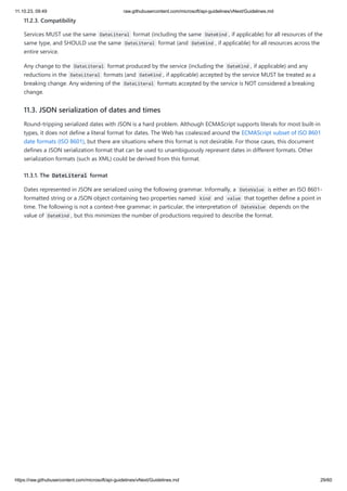 11.10.23, 09:49 raw.githubusercontent.com/microsoft/api-guidelines/vNext/Guidelines.md
https://raw.githubusercontent.com/microsoft/api-guidelines/vNext/Guidelines.md 29/60
11.2.3. Compatibility
Services MUST use the same DateLiteral format (including the same DateKind , if applicable) for all resources of the
same type, and SHOULD use the same DateLiteral format (and DateKind , if applicable) for all resources across the
entire service.
Any change to the DateLiteral format produced by the service (including the DateKind , if applicable) and any
reductions in the DateLiteral formats (and DateKind , if applicable) accepted by the service MUST be treated as a
breaking change. Any widening of the DateLiteral formats accepted by the service is NOT considered a breaking
change.
11.3. JSON serialization of dates and times
Round-tripping serialized dates with JSON is a hard problem. Although ECMAScript supports literals for most built-in
types, it does not define a literal format for dates. The Web has coalesced around the ECMAScript subset of ISO 8601
date formats (ISO 8601), but there are situations where this format is not desirable. For those cases, this document
defines a JSON serialization format that can be used to unambiguously represent dates in different formats. Other
serialization formats (such as XML) could be derived from this format.
11.3.1. The DateLiteral format
Dates represented in JSON are serialized using the following grammar. Informally, a DateValue is either an ISO 8601-
formatted string or a JSON object containing two properties named kind and value that together define a point in
time. The following is not a context-free grammar; in particular, the interpretation of DateValue depends on the
value of DateKind , but this minimizes the number of productions required to describe the format.
 