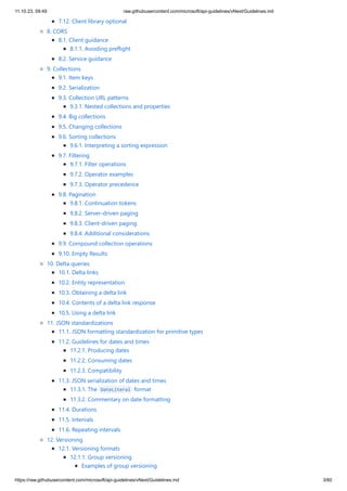 11.10.23, 09:49 raw.githubusercontent.com/microsoft/api-guidelines/vNext/Guidelines.md
https://raw.githubusercontent.com/microsoft/api-guidelines/vNext/Guidelines.md 3/60
7.12. Client library optional
8. CORS
8.1. Client guidance
8.1.1. Avoiding preflight
8.2. Service guidance
9. Collections
9.1. Item keys
9.2. Serialization
9.3. Collection URL patterns
9.3.1. Nested collections and properties
9.4. Big collections
9.5. Changing collections
9.6. Sorting collections
9.6.1. Interpreting a sorting expression
9.7. Filtering
9.7.1. Filter operations
9.7.2. Operator examples
9.7.3. Operator precedence
9.8. Pagination
9.8.1. Continuation tokens
9.8.2. Server-driven paging
9.8.3. Client-driven paging
9.8.4. Additional considerations
9.9. Compound collection operations
9.10. Empty Results
10. Delta queries
10.1. Delta links
10.2. Entity representation
10.3. Obtaining a delta link
10.4. Contents of a delta link response
10.5. Using a delta link
11. JSON standardizations
11.1. JSON formatting standardization for primitive types
11.2. Guidelines for dates and times
11.2.1. Producing dates
11.2.2. Consuming dates
11.2.3. Compatibility
11.3. JSON serialization of dates and times
11.3.1. The DateLiteral format
11.3.2. Commentary on date formatting
11.4. Durations
11.5. Intervals
11.6. Repeating intervals
12. Versioning
12.1. Versioning formats
12.1.1. Group versioning
Examples of group versioning
 