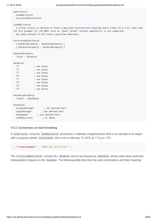 11.10.23, 09:49 raw.githubusercontent.com/microsoft/api-guidelines/vNext/Guidelines.md
https://raw.githubusercontent.com/microsoft/api-guidelines/vNext/Guidelines.md 30/60
DateLiteral:
Iso8601Literal
StructuredDateLiteral
Iso8601Literal:
A string literal as defined in https://www.ecma-international.org/ecma-262/5.1/#sec-15.9.1.15. Note that
the full grammar for ISO 8601 (such as "basic format" without separators) is not supported.
All dates default to UTC unless specified otherwise.
StructuredDateLiteral:
{ DateKindProperty , DateValueProperty }
{ DateValueProperty , DateKindProperty }
DateKindProperty
"kind" : DateKind
DateKind:
"C" ; see below
"E" ; see below
"I" ; see below
"O" ; see below
"T" ; see below
"U" ; see below
"W" ; see below
"X" ; see below
DateValueProperty:
"value" : DateValue
DateValue:
UnsignedInteger ; not defined here
SignedInteger ; not defined here
RealNumber ; not defined here
Iso8601Literal ; as above
11.3.2. Commentary on date formatting
A DateLiteral using the Iso8601Literal production is relatively straightforward. Here is an example of an object
with a property named creationDate that is set to February 13, 2015, at 1:15 p.m. UTC:
{ "creationDate" : "2015-02-13T13:15Z" }
The StructuredDateLiteral consists of a DateKind and an accompanying DateValue whose valid values (and their
interpretation) depend on the DateKind . The following table describes the valid combinations and their meaning:
 