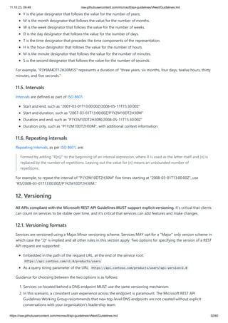 11.10.23, 09:49 raw.githubusercontent.com/microsoft/api-guidelines/vNext/Guidelines.md
https://raw.githubusercontent.com/microsoft/api-guidelines/vNext/Guidelines.md 32/60
Y is the year designator that follows the value for the number of years.
M is the month designator that follows the value for the number of months.
W is the week designator that follows the value for the number of weeks.
D is the day designator that follows the value for the number of days.
T is the time designator that precedes the time components of the representation.
H is the hour designator that follows the value for the number of hours.
M is the minute designator that follows the value for the number of minutes.
S is the second designator that follows the value for the number of seconds.
For example, "P3Y6M4DT12H30M5S" represents a duration of "three years, six months, four days, twelve hours, thirty
minutes, and five seconds."
11.5. Intervals
Intervals are defined as part of ISO 8601.
Start and end, such as "2007-03-01T13:00:00Z/2008-05-11T15:30:00Z"
Start and duration, such as "2007-03-01T13:00:00Z/P1Y2M10DT2H30M"
Duration and end, such as "P1Y2M10DT2H30M/2008-05-11T15:30:00Z"
Duration only, such as "P1Y2M10DT2H30M", with additional context information
11.6. Repeating intervals
Repeating Intervals, as per ISO 8601, are:
Formed by adding "R[n]/" to the beginning of an interval expression, where R is used as the letter itself and [n] is
replaced by the number of repetitions. Leaving out the value for [n] means an unbounded number of
repetitions.
For example, to repeat the interval of "P1Y2M10DT2H30M" five times starting at "2008-03-01T13:00:00Z", use
"R5/2008-03-01T13:00:00Z/P1Y2M10DT2H30M."
12. Versioning
All APIs compliant with the Microsoft REST API Guidelines MUST support explicit versioning. It's critical that clients
can count on services to be stable over time, and it's critical that services can add features and make changes.
12.1. Versioning formats
Services are versioned using a Major.Minor versioning scheme. Services MAY opt for a "Major" only version scheme in
which case the ".0" is implied and all other rules in this section apply. Two options for specifying the version of a REST
API request are supported:
Embedded in the path of the request URL, at the end of the service root:
https://api.contoso.com/v1.0/products/users
As a query string parameter of the URL: https://api.contoso.com/products/users?api-version=1.0
Guidance for choosing between the two options is as follows:
1. Services co-located behind a DNS endpoint MUST use the same versioning mechanism.
2. In this scenario, a consistent user experience across the endpoint is paramount. The Microsoft REST API
Guidelines Working Group recommends that new top-level DNS endpoints are not created without explicit
conversations with your organization's leadership team.
 