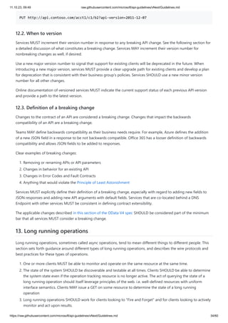 11.10.23, 09:49 raw.githubusercontent.com/microsoft/api-guidelines/vNext/Guidelines.md
https://raw.githubusercontent.com/microsoft/api-guidelines/vNext/Guidelines.md 34/60
PUT http://api.contoso.com/acct1/c1/b2?api-version=2011-12-07
12.2. When to version
Services MUST increment their version number in response to any breaking API change. See the following section for
a detailed discussion of what constitutes a breaking change. Services MAY increment their version number for
nonbreaking changes as well, if desired.
Use a new major version number to signal that support for existing clients will be deprecated in the future. When
introducing a new major version, services MUST provide a clear upgrade path for existing clients and develop a plan
for deprecation that is consistent with their business group's policies. Services SHOULD use a new minor version
number for all other changes.
Online documentation of versioned services MUST indicate the current support status of each previous API version
and provide a path to the latest version.
12.3. Definition of a breaking change
Changes to the contract of an API are considered a breaking change. Changes that impact the backwards
compatibility of an API are a breaking change.
Teams MAY define backwards compatibility as their business needs require. For example, Azure defines the addition
of a new JSON field in a response to be not backwards compatible. Office 365 has a looser definition of backwards
compatibility and allows JSON fields to be added to responses.
Clear examples of breaking changes:
1. Removing or renaming APIs or API parameters
2. Changes in behavior for an existing API
3. Changes in Error Codes and Fault Contracts
4. Anything that would violate the Principle of Least Astonishment
Services MUST explicitly define their definition of a breaking change, especially with regard to adding new fields to
JSON responses and adding new API arguments with default fields. Services that are co-located behind a DNS
Endpoint with other services MUST be consistent in defining contract extensibility.
The applicable changes described in this section of the OData V4 spec SHOULD be considered part of the minimum
bar that all services MUST consider a breaking change.
13. Long running operations
Long running operations, sometimes called async operations, tend to mean different things to different people. This
section sets forth guidance around different types of long running operations, and describes the wire protocols and
best practices for these types of operations.
1. One or more clients MUST be able to monitor and operate on the same resource at the same time.
2. The state of the system SHOULD be discoverable and testable at all times. Clients SHOULD be able to determine
the system state even if the operation tracking resource is no longer active. The act of querying the state of a
long running operation should itself leverage principles of the web. i.e. well-defined resources with uniform
interface semantics. Clients MAY issue a GET on some resource to determine the state of a long running
operation
3. Long running operations SHOULD work for clients looking to "Fire and Forget" and for clients looking to actively
monitor and act upon results.
 