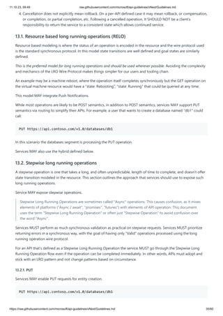 11.10.23, 09:49 raw.githubusercontent.com/microsoft/api-guidelines/vNext/Guidelines.md
https://raw.githubusercontent.com/microsoft/api-guidelines/vNext/Guidelines.md 35/60
4. Cancellation does not explicitly mean rollback. On a per-API defined case it may mean rollback, or compensation,
or completion, or partial completion, etc. Following a cancelled operation, It SHOULD NOT be a client's
responsibility to return the service to a consistent state which allows continued service.
13.1. Resource based long running operations (RELO)
Resource based modeling is where the status of an operation is encoded in the resource and the wire protocol used
is the standard synchronous protocol. In this model state transitions are well defined and goal states are similarly
defined.
This is the preferred model for long running operations and should be used wherever possible. Avoiding the complexity
and mechanics of the LRO Wire Protocol makes things simpler for our users and tooling chain.
An example may be a machine reboot, where the operation itself completes synchronously but the GET operation on
the virtual machine resource would have a "state: Rebooting", "state: Running" that could be queried at any time.
This model MAY integrate Push Notifications.
While most operations are likely to be POST semantics, in addition to POST semantics, services MAY support PUT
semantics via routing to simplify their APIs. For example, a user that wants to create a database named "db1" could
call:
PUT https://api.contoso.com/v1.0/databases/db1
In this scenario the databases segment is processing the PUT operation.
Services MAY also use the hybrid defined below.
13.2. Stepwise long running operations
A stepwise operation is one that takes a long, and often unpredictable, length of time to complete, and doesn't offer
state transition modeled in the resource. This section outlines the approach that services should use to expose such
long running operations.
Service MAY expose stepwise operations.
Stepwise Long Running Operations are sometimes called "Async" operations. This causes confusion, as it mixes
elements of platforms ("Async / await", "promises", "futures") with elements of API operation. This document
uses the term "Stepwise Long Running Operation" or often just "Stepwise Operation" to avoid confusion over
the word "Async".
Services MUST perform as much synchronous validation as practical on stepwise requests. Services MUST prioritize
returning errors in a synchronous way, with the goal of having only "Valid" operations processed using the long
running operation wire protocol.
For an API that's defined as a Stepwise Long Running Operation the service MUST go through the Stepwise Long
Running Operation flow even if the operation can be completed immediately. In other words, APIs must adopt and
stick with an LRO pattern and not change patterns based on circumstance.
13.2.1. PUT
Services MAY enable PUT requests for entity creation.
PUT https://api.contoso.com/v1.0/databases/db1
 
