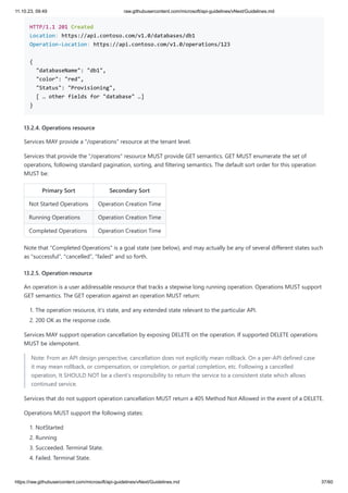 11.10.23, 09:49 raw.githubusercontent.com/microsoft/api-guidelines/vNext/Guidelines.md
https://raw.githubusercontent.com/microsoft/api-guidelines/vNext/Guidelines.md 37/60
HTTP/1.1 201 Created
Location: https://api.contoso.com/v1.0/databases/db1
Operation-Location: https://api.contoso.com/v1.0/operations/123
{
"databaseName": "db1",
"color": "red",
"Status": "Provisioning",
[ … other fields for "database" …]
}
13.2.4. Operations resource
Services MAY provide a "/operations" resource at the tenant level.
Services that provide the "/operations" resource MUST provide GET semantics. GET MUST enumerate the set of
operations, following standard pagination, sorting, and filtering semantics. The default sort order for this operation
MUST be:
Primary Sort Secondary Sort
Not Started Operations Operation Creation Time
Running Operations Operation Creation Time
Completed Operations Operation Creation Time
Note that "Completed Operations" is a goal state (see below), and may actually be any of several different states such
as "successful", "cancelled", "failed" and so forth.
13.2.5. Operation resource
An operation is a user addressable resource that tracks a stepwise long running operation. Operations MUST support
GET semantics. The GET operation against an operation MUST return:
1. The operation resource, it's state, and any extended state relevant to the particular API.
2. 200 OK as the response code.
Services MAY support operation cancellation by exposing DELETE on the operation. If supported DELETE operations
MUST be idempotent.
Note: From an API design perspective, cancellation does not explicitly mean rollback. On a per-API defined case
it may mean rollback, or compensation, or completion, or partial completion, etc. Following a cancelled
operation, It SHOULD NOT be a client's responsibility to return the service to a consistent state which allows
continued service.
Services that do not support operation cancellation MUST return a 405 Method Not Allowed in the event of a DELETE.
Operations MUST support the following states:
1. NotStarted
2. Running
3. Succeeded. Terminal State.
4. Failed. Terminal State.
 