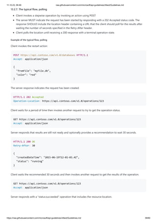 11.10.23, 09:49 raw.githubusercontent.com/microsoft/api-guidelines/vNext/Guidelines.md
https://raw.githubusercontent.com/microsoft/api-guidelines/vNext/Guidelines.md 39/60
13.2.7. The typical flow, polling
Client invokes a stepwise operation by invoking an action using POST
The server MUST indicate the request has been started by responding with a 202 Accepted status code. The
response SHOULD include the location header containing a URL that the client should poll for the results after
waiting the number of seconds specified in the Retry-After header.
Client polls the location until receiving a 200 response with a terminal operation state.
Example of the typical flow, polling
Client invokes the restart action:
POST https://api.contoso.com/v1.0/databases HTTP/1.1
Accept: application/json
{
"fromFile": "myFile.db",
"color": "red"
}
The server response indicates the request has been created.
HTTP/1.1 202 Accepted
Operation-Location: https://api.contoso.com/v1.0/operations/123
Client waits for a period of time then invokes another request to try to get the operation status.
GET https://api.contoso.com/v1.0/operations/123
Accept: application/json
Server responds that results are still not ready and optionally provides a recommendation to wait 30 seconds.
HTTP/1.1 200 OK
Retry-After: 30
{
"createdDateTime": "2015-06-19T12-01-03.4Z",
"status": "running"
}
Client waits the recommended 30 seconds and then invokes another request to get the results of the operation.
GET https://api.contoso.com/v1.0/operations/123
Accept: application/json
Server responds with a "status:succeeded" operation that includes the resource location.
 
