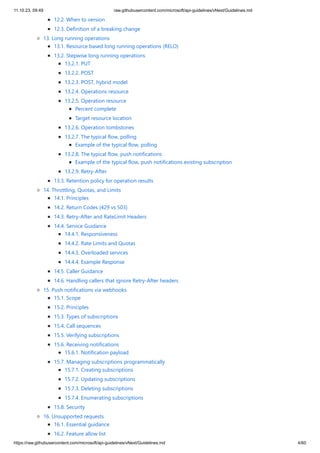 11.10.23, 09:49 raw.githubusercontent.com/microsoft/api-guidelines/vNext/Guidelines.md
https://raw.githubusercontent.com/microsoft/api-guidelines/vNext/Guidelines.md 4/60
12.2. When to version
12.3. Definition of a breaking change
13. Long running operations
13.1. Resource based long running operations (RELO)
13.2. Stepwise long running operations
13.2.1. PUT
13.2.2. POST
13.2.3. POST, hybrid model
13.2.4. Operations resource
13.2.5. Operation resource
Percent complete
Target resource location
13.2.6. Operation tombstones
13.2.7. The typical flow, polling
Example of the typical flow, polling
13.2.8. The typical flow, push notifications
Example of the typical flow, push notifications existing subscription
13.2.9. Retry-After
13.3. Retention policy for operation results
14. Throttling, Quotas, and Limits
14.1. Principles
14.2. Return Codes (429 vs 503)
14.3. Retry-After and RateLimit Headers
14.4. Service Guidance
14.4.1. Responsiveness
14.4.2. Rate Limits and Quotas
14.4.3. Overloaded services
14.4.4. Example Response
14.5. Caller Guidance
14.6. Handling callers that ignore Retry-After headers
15. Push notifications via webhooks
15.1. Scope
15.2. Principles
15.3. Types of subscriptions
15.4. Call sequences
15.5. Verifying subscriptions
15.6. Receiving notifications
15.6.1. Notification payload
15.7. Managing subscriptions programmatically
15.7.1. Creating subscriptions
15.7.2. Updating subscriptions
15.7.3. Deleting subscriptions
15.7.4. Enumerating subscriptions
15.8. Security
16. Unsupported requests
16.1. Essential guidance
16.2. Feature allow list
 