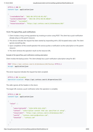 11.10.23, 09:49 raw.githubusercontent.com/microsoft/api-guidelines/vNext/Guidelines.md
https://raw.githubusercontent.com/microsoft/api-guidelines/vNext/Guidelines.md 40/60
HTTP/1.1 200 OK
Content-Type: application/json
{
"createdDateTime": "2015-06-19T12-01-03.45Z",
"lastActionDateTime": "2015-06-19T12-06-03.0024Z",
"status": "succeeded",
"resourceLocation": "https://api.contoso.com/v1.0/databases/db1"
}
13.2.8. The typical flow, push notifications
1. Client invokes a long running operation by invoking an action using POST. The client has a push notification
already setup on the parent resource.
2. The service indicates the request has been started by responding with a 202 Accepted status code. The client
ignores everything else.
3. Upon completion of the overall operation the service pushes a notification via the subscription on the parent
resource.
4. The client retrieves the operation result via the resource URL.
Example of the typical flow, push notifications existing subscription
Client invokes the backup action. The client already has a push notification subscription setup for db1.
POST https://api.contoso.com/v1.0/databases/db1?backup HTTP/1.1
Accept: application/json
The server response indicates the request has been accepted.
HTTP/1.1 202 Accepted
Operation-Location: https://api.contoso.com/v1.0/operations/123
The caller ignores all the headers in the return.
The target URL receives a push notification when the operation is complete.
HTTP/1.1 200 OK
Content-Type: application/json
{
"value": [
{
"subscriptionId": "1234-5678-1111-2222",
"context": "subscription context that was specified at setup",
"resourceUrl": "https://api.contoso.com/v1.0/databases/db1",
"userId" : "contoso.com/user@contoso.com",
"tenantId" : "contoso.com"
}
]
}
 