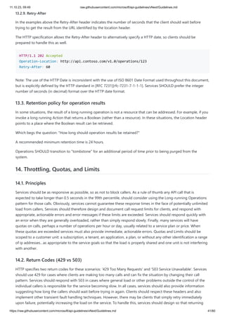 11.10.23, 09:49 raw.githubusercontent.com/microsoft/api-guidelines/vNext/Guidelines.md
https://raw.githubusercontent.com/microsoft/api-guidelines/vNext/Guidelines.md 41/60
13.2.9. Retry-After
In the examples above the Retry-After header indicates the number of seconds that the client should wait before
trying to get the result from the URL identified by the location header.
The HTTP specification allows the Retry-After header to alternatively specify a HTTP date, so clients should be
prepared to handle this as well.
HTTP/1.1 202 Accepted
Operation-Location: http://api.contoso.com/v1.0/operations/123
Retry-After: 60
Note: The use of the HTTP Date is inconsistent with the use of ISO 8601 Date Format used throughout this document,
but is explicitly defined by the HTTP standard in [RFC 7231][rfc-7231-7-1-1-1]. Services SHOULD prefer the integer
number of seconds (in decimal) format over the HTTP date format.
13.3. Retention policy for operation results
In some situations, the result of a long running operation is not a resource that can be addressed. For example, if you
invoke a long running Action that returns a Boolean (rather than a resource). In these situations, the Location header
points to a place where the Boolean result can be retrieved.
Which begs the question: "How long should operation results be retained?"
A recommended minimum retention time is 24 hours.
Operations SHOULD transition to "tombstone" for an additional period of time prior to being purged from the
system.
14. Throttling, Quotas, and Limits
14.1. Principles
Services should be as responsive as possible, so as not to block callers. As a rule of thumb any API call that is
expected to take longer than 0.5 seconds in the 99th percentile, should consider using the Long-running Operations
pattern for those calls. Obviously, services cannot guarantee these response times in the face of potentially unlimited
load from callers. Services should therefore design and document call request limits for clients, and respond with
appropriate, actionable errors and error messages if these limits are exceeded. Services should respond quickly with
an error when they are generally overloaded, rather than simply respond slowly. Finally, many services will have
quotas on calls, perhaps a number of operations per hour or day, usually related to a service plan or price. When
these quotas are exceeded services must also provide immediate, actionable errors. Quotas and Limits should be
scoped to a customer unit: a subscription, a tenant, an application, a plan, or without any other identification a range
of ip addresses…as appropriate to the service goals so that the load is properly shared and one unit is not interfering
with another.
14.2. Return Codes (429 vs 503)
HTTP specifies two return codes for these scenarios: '429 Too Many Requests' and '503 Service Unavailable'. Services
should use 429 for cases where clients are making too many calls and can fix the situation by changing their call
pattern. Services should respond with 503 in cases where general load or other problems outside the control of the
individual callers is responsible for the service becoming slow. In all cases, services should also provide information
suggesting how long the callers should wait before trying in again. Clients should respect these headers and also
implement other transient fault handling techniques. However, there may be clients that simply retry immediately
upon failure, potentially increasing the load on the service. To handle this, services should design so that returning
 