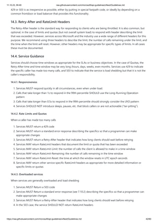 11.10.23, 09:49 raw.githubusercontent.com/microsoft/api-guidelines/vNext/Guidelines.md
https://raw.githubusercontent.com/microsoft/api-guidelines/vNext/Guidelines.md 42/60
429 or 503 is as inexpensive as possible, either by putting in special fastpath code, or ideally by depending on a
common frontdoor or load balancer that provides this functionality.
14.3. Retry-After and RateLimit Headers
The Retry-After header is the standard way for responding to clients who are being throttled. It is also common, but
optional, in the case of limits and quotas (but not overall system load) to respond with header describing the limit
that was exceeded. However, services across Microsoft and the industry use a wide range of different headers for this
purpose. We recommend using three headers to describe the limit, the number of calls remaining under the limit, and
the time when the limit will reset. However, other headers may be appropriate for specific types of limits. In all cases
these must be documented.
14.4. Service Guidance
Services should choose time windows as appropriate for the SLAs or business objectives. In the case of Quotas, the
Retry-After time and time window may be very long (hours, days, weeks, even months. Services use 429 to indicate
the specific caller has made too many calls, and 503 to indicate that the service is load shedding but that it is not the
caller’s responsibility.
14.4.1. Responsiveness
1. Services MUST respond quickly in all circumstances, even when under load.
2. Calls that take longer than 1s to respond in the 99th percentile SHOULD use the Long-Running Operation
pattern
3. Calls that take longer than 0.5s to respond in the 99th percentile should strongly consider the LRO pattern
4. Services SHOULD NOT introduce sleeps, pauses, etc. that block callers or are not actionable (“tar-pitting”).
14.4.2. Rate Limits and Quotas
When a caller has made too many calls
1. Services MUST return a 429 code
2. Services MUST return a standard error response describing the specifics so that a programmer can make
appropriate changes
3. Services MUST return a Retry-After header that indicates how long clients should wait before retrying
4. Services MAY return RateLimit headers that document the limit or quota that has been exceeded
5. Services MAY return RateLimit-Limit: the number of calls the client is allowed to make in a time window
6. Services MAY return RateLimit-Remaining: the number of calls remaining in the time window
7. Services MAY return RateLimit-Reset: the time at which the window resets in UTC epoch seconds
8. Services MAY return other service specific RateLimit headers as appropriate for more detailed information or
specific limits or quotas
14.4.3. Overloaded services
When services are generally overloaded and load shedding
1. Services MUST Return a 503 code
2. Services MUST Return a standard error response (see 7.10.2) describing the specifics so that a programmer can
make appropriate changes
3. Services MUST Return a Retry-After header that indicates how long clients should wait before retrying
4. In the 503 case, the service SHOULD NOT return RateLimit headers
 