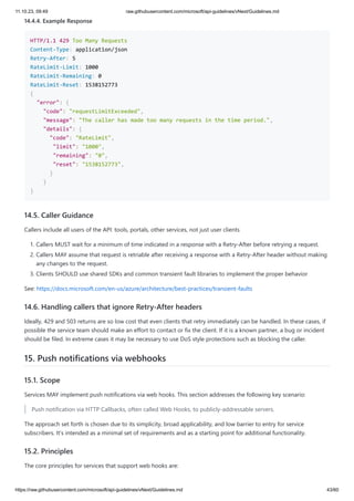 11.10.23, 09:49 raw.githubusercontent.com/microsoft/api-guidelines/vNext/Guidelines.md
https://raw.githubusercontent.com/microsoft/api-guidelines/vNext/Guidelines.md 43/60
14.4.4. Example Response
HTTP/1.1 429 Too Many Requests
Content-Type: application/json
Retry-After: 5
RateLimit-Limit: 1000
RateLimit-Remaining: 0
RateLimit-Reset: 1538152773
{
"error": {
"code": "requestLimitExceeded",
"message": "The caller has made too many requests in the time period.",
"details": {
"code": "RateLimit",
"limit": "1000",
"remaining": "0",
"reset": "1538152773",
}
}
}
14.5. Caller Guidance
Callers include all users of the API: tools, portals, other services, not just user clients
1. Callers MUST wait for a minimum of time indicated in a response with a Retry-After before retrying a request.
2. Callers MAY assume that request is retriable after receiving a response with a Retry-After header without making
any changes to the request.
3. Clients SHOULD use shared SDKs and common transient fault libraries to implement the proper behavior
See: https://docs.microsoft.com/en-us/azure/architecture/best-practices/transient-faults
14.6. Handling callers that ignore Retry-After headers
Ideally, 429 and 503 returns are so low cost that even clients that retry immediately can be handled. In these cases, if
possible the service team should make an effort to contact or fix the client. If it is a known partner, a bug or incident
should be filed. In extreme cases it may be necessary to use DoS style protections such as blocking the caller.
15. Push notifications via webhooks
15.1. Scope
Services MAY implement push notifications via web hooks. This section addresses the following key scenario:
Push notification via HTTP Callbacks, often called Web Hooks, to publicly-addressable servers.
The approach set forth is chosen due to its simplicity, broad applicability, and low barrier to entry for service
subscribers. It's intended as a minimal set of requirements and as a starting point for additional functionality.
15.2. Principles
The core principles for services that support web hooks are:
 