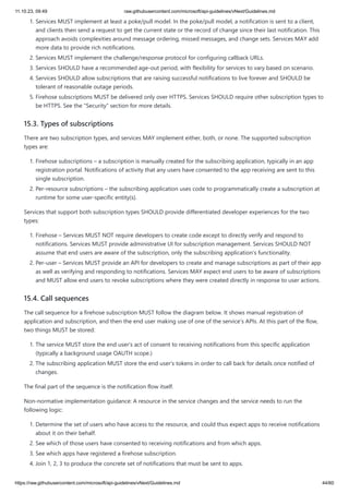 11.10.23, 09:49 raw.githubusercontent.com/microsoft/api-guidelines/vNext/Guidelines.md
https://raw.githubusercontent.com/microsoft/api-guidelines/vNext/Guidelines.md 44/60
1. Services MUST implement at least a poke/pull model. In the poke/pull model, a notification is sent to a client,
and clients then send a request to get the current state or the record of change since their last notification. This
approach avoids complexities around message ordering, missed messages, and change sets. Services MAY add
more data to provide rich notifications.
2. Services MUST implement the challenge/response protocol for configuring callback URLs.
3. Services SHOULD have a recommended age-out period, with flexibility for services to vary based on scenario.
4. Services SHOULD allow subscriptions that are raising successful notifications to live forever and SHOULD be
tolerant of reasonable outage periods.
5. Firehose subscriptions MUST be delivered only over HTTPS. Services SHOULD require other subscription types to
be HTTPS. See the "Security" section for more details.
15.3. Types of subscriptions
There are two subscription types, and services MAY implement either, both, or none. The supported subscription
types are:
1. Firehose subscriptions – a subscription is manually created for the subscribing application, typically in an app
registration portal. Notifications of activity that any users have consented to the app receiving are sent to this
single subscription.
2. Per-resource subscriptions – the subscribing application uses code to programmatically create a subscription at
runtime for some user-specific entity(s).
Services that support both subscription types SHOULD provide differentiated developer experiences for the two
types:
1. Firehose – Services MUST NOT require developers to create code except to directly verify and respond to
notifications. Services MUST provide administrative UI for subscription management. Services SHOULD NOT
assume that end users are aware of the subscription, only the subscribing application's functionality.
2. Per-user – Services MUST provide an API for developers to create and manage subscriptions as part of their app
as well as verifying and responding to notifications. Services MAY expect end users to be aware of subscriptions
and MUST allow end users to revoke subscriptions where they were created directly in response to user actions.
15.4. Call sequences
The call sequence for a firehose subscription MUST follow the diagram below. It shows manual registration of
application and subscription, and then the end user making use of one of the service's APIs. At this part of the flow,
two things MUST be stored:
1. The service MUST store the end user's act of consent to receiving notifications from this specific application
(typically a background usage OAUTH scope.)
2. The subscribing application MUST store the end user's tokens in order to call back for details once notified of
changes.
The final part of the sequence is the notification flow itself.
Non-normative implementation guidance: A resource in the service changes and the service needs to run the
following logic:
1. Determine the set of users who have access to the resource, and could thus expect apps to receive notifications
about it on their behalf.
2. See which of those users have consented to receiving notifications and from which apps.
3. See which apps have registered a firehose subscription.
4. Join 1, 2, 3 to produce the concrete set of notifications that must be sent to apps.
 
