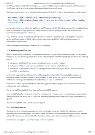 11.10.23, 09:49 raw.githubusercontent.com/microsoft/api-guidelines/vNext/Guidelines.md
https://raw.githubusercontent.com/microsoft/api-guidelines/vNext/Guidelines.md 47/60
For all subscriptions, whether firehose or per-user, services MUST send a verification request as part of creation or
modification via portal UI or API request, before sending any other notifications.
Verification requests MUST be of the following format as an HTTP/HTTPS POST to the subscription's notificationUrl.
POST https://{notificationUrl}?validationToken={randomString}
ClientState: clientOriginatedOpaqueToken (if provided by client on subscription-creation)
Content-Length: 0
For the subscription to be set up, the application MUST respond with 200 OK to this request, with the validationToken
value as the sole entity body. Note that if the notificationUrl contains query parameters, the validationToken
parameter must be appended with an & .
If any challenge request does not receive the prescribed response within 5 seconds of sending the request, the
service MUST return an error, MUST NOT create the subscription, and MUST NOT send further requests or
notifications to notificationUrl.
Services MAY perform additional validations on URL ownership.
15.6. Receiving notifications
Services SHOULD send notifications in response to service data changes that do not include details of the changes
themselves, but include enough information for the subscribing application to respond appropriately to the following
process:
1. Applications MUST identify the correct cached OAuth token to use for a callback
2. Applications MAY look up any previous delta token for the relevant scope of change
3. Applications MUST determine the URL to call to perform the relevant query for the new state of the service,
which MAY be a delta query.
Services that are providing notifications that will be relayed to end users MAY choose to add more detail to
notification packets in order to reduce incoming call load on their service. Such services MUST be clear that
notifications are not guaranteed to be delivered and may be lossy or out of order.
Notifications MAY be aggregated and sent in batches. Applications MUST be prepared to receive multiple events
inside a single push notification.
The service MUST send all Web Hook data notifications as POST requests.
Services MUST allow for a 30-second timeout for notifications. If a timeout occurs or the application responds with a
5xx response, then the service SHOULD retry the notification with exponential back-off. All other responses will be
ignored.
The service MUST NOT follow 301/302 redirect requests.
15.6.1. Notification payload
The basic format for notification payloads is a list of events, each containing the id of the subscription whose
referenced resources have changed, the type of change, the resource that should be consumed to identify the exact
details of the change and sufficient identity information to look up the token required to call that resource.
For a firehose subscription, a concrete example of this may look like:
 