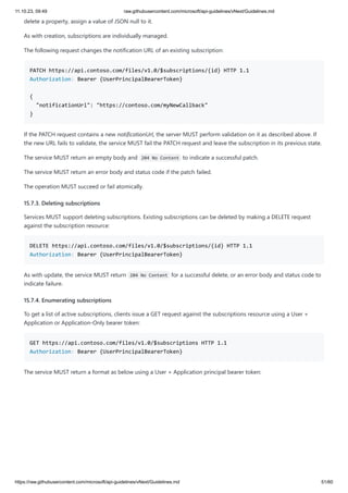 11.10.23, 09:49 raw.githubusercontent.com/microsoft/api-guidelines/vNext/Guidelines.md
https://raw.githubusercontent.com/microsoft/api-guidelines/vNext/Guidelines.md 51/60
delete a property, assign a value of JSON null to it.
As with creation, subscriptions are individually managed.
The following request changes the notification URL of an existing subscription:
PATCH https://api.contoso.com/files/v1.0/$subscriptions/{id} HTTP 1.1
Authorization: Bearer {UserPrincipalBearerToken}
{
"notificationUrl": "https://contoso.com/myNewCallback"
}
If the PATCH request contains a new notificationUrl, the server MUST perform validation on it as described above. If
the new URL fails to validate, the service MUST fail the PATCH request and leave the subscription in its previous state.
The service MUST return an empty body and 204 No Content to indicate a successful patch.
The service MUST return an error body and status code if the patch failed.
The operation MUST succeed or fail atomically.
15.7.3. Deleting subscriptions
Services MUST support deleting subscriptions. Existing subscriptions can be deleted by making a DELETE request
against the subscription resource:
DELETE https://api.contoso.com/files/v1.0/$subscriptions/{id} HTTP 1.1
Authorization: Bearer {UserPrincipalBearerToken}
As with update, the service MUST return 204 No Content for a successful delete, or an error body and status code to
indicate failure.
15.7.4. Enumerating subscriptions
To get a list of active subscriptions, clients issue a GET request against the subscriptions resource using a User +
Application or Application-Only bearer token:
GET https://api.contoso.com/files/v1.0/$subscriptions HTTP 1.1
Authorization: Bearer {UserPrincipalBearerToken}
The service MUST return a format as below using a User + Application principal bearer token:
 