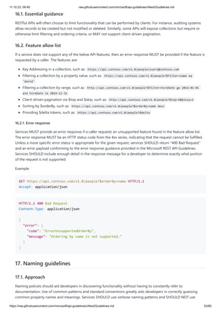11.10.23, 09:49 raw.githubusercontent.com/microsoft/api-guidelines/vNext/Guidelines.md
https://raw.githubusercontent.com/microsoft/api-guidelines/vNext/Guidelines.md 53/60
16.1. Essential guidance
RESTful APIs will often choose to limit functionality that can be performed by clients. For instance, auditing systems
allow records to be created but not modified or deleted. Similarly, some APIs will expose collections but require or
otherwise limit filtering and ordering criteria, or MAY not support client-driven pagination.
16.2. Feature allow list
If a service does not support any of the below API features, then an error response MUST be provided if the feature is
requested by a caller. The features are:
Key Addressing in a collection, such as: https://api.contoso.com/v1.0/people/user1@contoso.com
Filtering a collection by a property value, such as: https://api.contoso.com/v1.0/people?$filter=name eq
'david'
Filtering a collection by range, such as: http://api.contoso.com/v1.0/people?$filter=hireDate ge 2014-01-01
and hireDate le 2014-12-31
Client-driven pagination via $top and $skip, such as: http://api.contoso.com/v1.0/people?$top=5&$skip=2
Sorting by $orderBy, such as: https://api.contoso.com/v1.0/people?$orderBy=name desc
Providing $delta tokens, such as: https://api.contoso.com/v1.0/people?$delta
16.2.1. Error response
Services MUST provide an error response if a caller requests an unsupported feature found in the feature allow list.
The error response MUST be an HTTP status code from the 4xx series, indicating that the request cannot be fulfilled.
Unless a more specific error status is appropriate for the given request, services SHOULD return "400 Bad Request"
and an error payload conforming to the error response guidance provided in the Microsoft REST API Guidelines.
Services SHOULD include enough detail in the response message for a developer to determine exactly what portion
of the request is not supported.
Example:
GET https://api.contoso.com/v1.0/people?$orderBy=name HTTP/1.1
Accept: application/json
HTTP/1.1 400 Bad Request
Content-Type: application/json
{
"error": {
"code": "ErrorUnsupportedOrderBy",
"message": "Ordering by name is not supported."
}
}
17. Naming guidelines
17.1. Approach
Naming policies should aid developers in discovering functionality without having to constantly refer to
documentation. Use of common patterns and standard conventions greatly aids developers in correctly guessing
common property names and meanings. Services SHOULD use verbose naming patterns and SHOULD NOT use
 