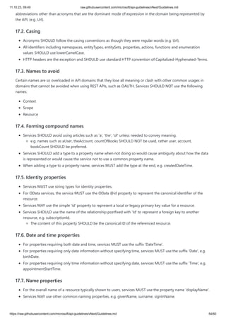 11.10.23, 09:49 raw.githubusercontent.com/microsoft/api-guidelines/vNext/Guidelines.md
https://raw.githubusercontent.com/microsoft/api-guidelines/vNext/Guidelines.md 54/60
abbreviations other than acronyms that are the dominant mode of expression in the domain being represented by
the API, (e.g. Url).
17.2. Casing
Acronyms SHOULD follow the casing conventions as though they were regular words (e.g. Url).
All identifiers including namespaces, entityTypes, entitySets, properties, actions, functions and enumeration
values SHOULD use lowerCamelCase.
HTTP headers are the exception and SHOULD use standard HTTP convention of Capitalized-Hyphenated-Terms.
17.3. Names to avoid
Certain names are so overloaded in API domains that they lose all meaning or clash with other common usages in
domains that cannot be avoided when using REST APIs, such as OAUTH. Services SHOULD NOT use the following
names:
Context
Scope
Resource
17.4. Forming compound names
Services SHOULD avoid using articles such as 'a', 'the', 'of' unless needed to convey meaning.
e.g. names such as aUser, theAccount, countOfBooks SHOULD NOT be used, rather user, account,
bookCount SHOULD be preferred.
Services SHOULD add a type to a property name when not doing so would cause ambiguity about how the data
is represented or would cause the service not to use a common property name.
When adding a type to a property name, services MUST add the type at the end, e.g. createdDateTime.
17.5. Identity properties
Services MUST use string types for identity properties.
For OData services, the service MUST use the OData @id property to represent the canonical identifier of the
resource.
Services MAY use the simple 'id' property to represent a local or legacy primary key value for a resource.
Services SHOULD use the name of the relationship postfixed with 'Id' to represent a foreign key to another
resource, e.g. subscriptionId.
The content of this property SHOULD be the canonical ID of the referenced resource.
17.6. Date and time properties
For properties requiring both date and time, services MUST use the suffix 'DateTime'.
For properties requiring only date information without specifying time, services MUST use the suffix 'Date', e.g.
birthDate.
For properties requiring only time information without specifying date, services MUST use the suffix 'Time', e.g.
appointmentStartTime.
17.7. Name properties
For the overall name of a resource typically shown to users, services MUST use the property name 'displayName'.
Services MAY use other common naming properties, e.g. givenName, surname, signInName.
 