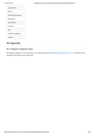 11.10.23, 09:49 raw.githubusercontent.com/microsoft/api-guidelines/vNext/Guidelines.md
https://raw.githubusercontent.com/microsoft/api-guidelines/vNext/Guidelines.md 57/60
postalCode
photo
preferredLanguage
properties
signInName
surname
tags
userPrincipalName
webUrl
18. Appendix
18.1. Sequence diagram notes
All sequence diagrams in this document are generated using the WebSequenceDiagrams.com. To generate them,
paste the text below into the web tool.
 