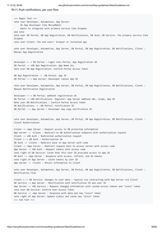 11.10.23, 09:49 raw.githubusercontent.com/microsoft/api-guidelines/vNext/Guidelines.md
https://raw.githubusercontent.com/microsoft/api-guidelines/vNext/Guidelines.md 58/60
18.1.1. Push notifications, per user flow
=== Begin Text ===
note over Developer, Automation, App Server:
An App Developer like MovieMaker
Wants to integrate with primary service like Dropbox
end note
note over DB Portal, DB App Registration, DB Notifications, DB Auth, DB Service: The primary service like
Dropbox
note over Client: The end users' browser or installed app
note over Developer, Automation, App Server, DB Portal, DB App Registration, DB Notifications, Client :
Manual App Registration
Developer <--> DB Portal : Login into Portal, App Registration UX
DB Portal -> +DB App Registration: App Name etc.
note over DB App Registration: Confirm Portal Access Token
DB App Registration -> -DB Portal: App ID
DB Portal <--> App Server: Developer copies App ID
note over Developer, Automation, App Server, DB Portal, DB App Registration, DB Notifications, Client :
Manual Notification Registration
Developer <--> DB Portal: webhook registration UX
DB Portal -> +DB Notifications: Register: App Server webhook URL, Scope, App ID
Note over DB Notifications : Confirm Portal Access Token
DB Notifications -> -DB Portal: notification ID
DB Portal --> App Server : Developer may copy notification ID
note over Developer, Automation, App Server, DB Portal, DB App Registration, DB Notifications, Client :
Client Authorization
Client -> +App Server : Request access to DB protected information
App Server -> -Client : Redirect to DB Authorization endpoint with authorization request
Client -> +DB Auth : Redirected authorization request
Client <--> DB Auth : Authorization UX
DB Auth -> -Client : Redirect back to App Server with code
Client -> +App Server : Redirect request back to access server with access code
App Server -> +DB Auth : Request tokens with access code
note right of DB Service: Cache that this User ID provided access to App ID
DB Auth -> -App Server : Response with access, refresh, and ID tokens
note right of App Server : Cache tokens by user ID
App Server -> -Client : Return information to client
note over Developer, Automation, App Server, DB Portal, DB App Registration, DB Notifications, Client :
Notification Flow
Client <--> DB Service: Changes to user data - typical via interacting with App Server via Client
DB Service -> App Server : Notification with notification ID and user ID
App Server -> +DB Service : Request changed information with cached access tokens and "since" token
note over DB Service: Confirm User Access Token
DB Service -> -App Server : Response with data and new "since" token
note right of App Server: Update status and cache new "since" token
=== End Text ===
 
