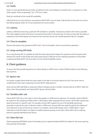 11.10.23, 09:49 raw.githubusercontent.com/microsoft/api-guidelines/vNext/Guidelines.md
https://raw.githubusercontent.com/microsoft/api-guidelines/vNext/Guidelines.md 7/60
5.2. Faults
Faults, or more specifically Service Faults, are defined as the service failing to correctly return in response to a valid
client request. These are generally "5xx" HTTP error codes.
Faults do contribute to the overall API availability.
Calls that fail due to rate limiting or quota failures MUST NOT count as faults. Calls that fail as the result of a service
fast-failing requests (often for its own protection) do count as faults.
5.3. Latency
Latency is defined as how long a particular API call takes to complete, measured as closely to the client as possible.
This metric applies to both synchronous and asynchronous APIs in the same way. For long running calls, the latency is
measured on the initial request and measures how long that call (not the overall operation) takes to complete.
5.4. Time to complete
Services that expose long operations MUST track "Time to Complete" metrics around those operations.
5.5. Long running API faults
For a Long Running API, it's possible for both the initial request which begins the operation and the request which
retrieves the results to technically work (each passing back a 200) but for the underlying operation to have failed.
Long Running faults MUST roll up as faults into the overall Availability metrics.
6. Client guidance
To ensure the best possible experience for clients talking to a REST service, clients SHOULD adhere to the following
best practices:
6.1. Ignore rule
For loosely coupled clients where the exact shape of the data is not known before the call, if the server returns
something the client wasn't expecting, the client MUST safely ignore it.
Some services MAY add fields to responses without changing versions numbers. Services that do so MUST make this
clear in their documentation and clients MUST ignore unknown fields.
6.2. Variable order rule
Clients MUST NOT rely on the order in which data appears in JSON service responses. For example, clients SHOULD
be resilient to the reordering of fields within a JSON object. When supported by the service, clients MAY request that
data be returned in a specific order. For example, services MAY support the use of the $orderBy querystring
parameter to specify the order of elements within a JSON array. Services MAY also explicitly specify the ordering of
some elements as part of the service contract. For example, a service MAY always return a JSON object's "type"
information as the first field in an object to simplify response parsing on the client. Clients MAY rely on ordering
behavior explicitly identified by the service.
6.3. Silent fail rule
Clients requesting OPTIONAL server functionality (such as optional headers) MUST be resilient to the server ignoring
that particular functionality.
 