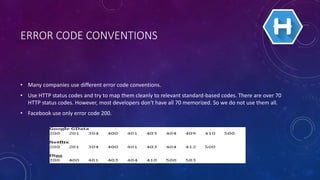 ERROR CODE CONVENTIONS
• Many companies use different error code conventions.
• Use HTTP status codes and try to map them cleanly to relevant standard-based codes. There are over 70
HTTP status codes. However, most developers don't have all 70 memorized. So we do not use them all.
• Facebook use only error code 200.
 