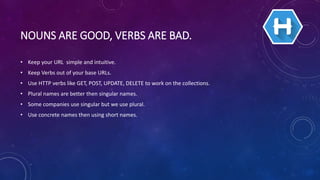 NOUNS ARE GOOD, VERBS ARE BAD.
• Keep your URL simple and intuitive.
• Keep Verbs out of your base URLs.
• Use HTTP verbs like GET, POST, UPDATE, DELETE to work on the collections.
• Plural names are better then singular names.
• Some companies use singular but we use plural.
• Use concrete names then using short names.
 