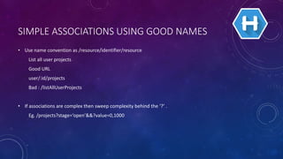 SIMPLE ASSOCIATIONS USING GOOD NAMES
• Use name convention as /resource/identifier/resource
List all user projects
Good URL
user/:id/projects
Bad : /listAllUserProjects
• If associations are complex then sweep complexity behind the ‘?’ .
Eg. /projects?stage=‘open’&&?value=0,1000
 