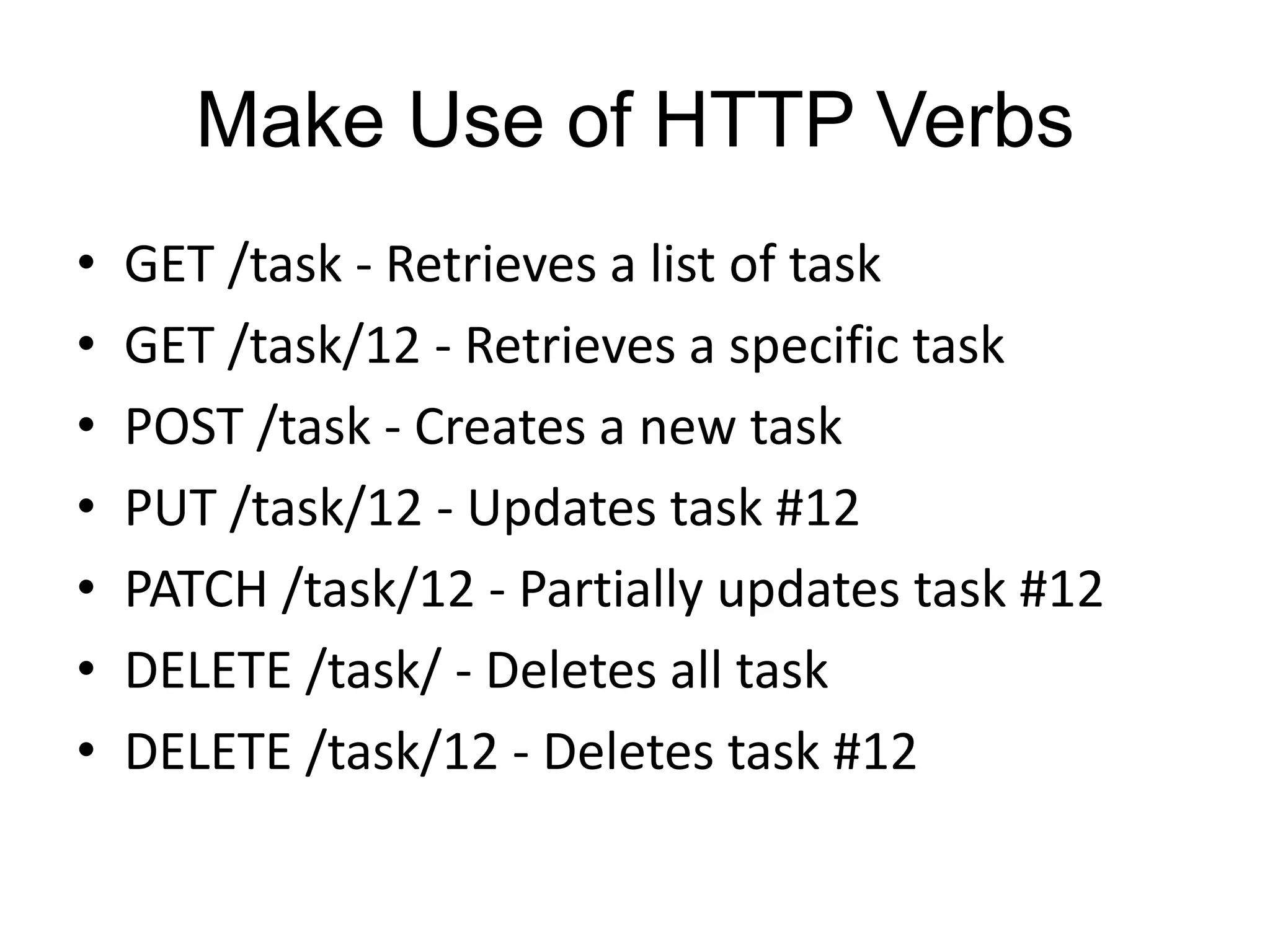 Make Use of HTTP Verbs 
• GET /task - Retrieves a list of task 
• GET /task/12 - Retrieves a specific task 
• POST /task - Creates a new task 
• PUT /task/12 - Updates task #12 
• PATCH /task/12 - Partially updates task #12 
• DELETE /task/ - Deletes all task 
• DELETE /task/12 - Deletes task #12 
 