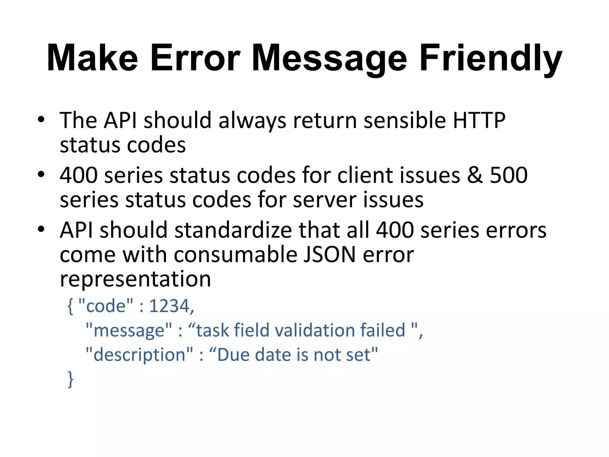 Make Error Message Friendly 
• The API should always return sensible HTTP 
status codes 
• 400 series status codes for client issues & 500 
series status codes for server issues 
• API should standardize that all 400 series errors 
come with consumable JSON error 
representation 
{ "code" : 1234, 
"message" : “task field validation failed ", 
"description" : “Due date is not set" 
} 
 