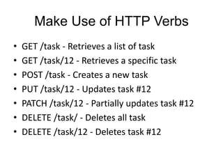 Make Use of HTTP Verbs 
• GET /task - Retrieves a list of task 
• GET /task/12 - Retrieves a specific task 
• POST /task - Creates a new task 
• PUT /task/12 - Updates task #12 
• PATCH /task/12 - Partially updates task #12 
• DELETE /task/ - Deletes all task 
• DELETE /task/12 - Deletes task #12 
 