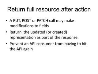 Return full resource after action 
• A PUT, POST or PATCH call may make 
modifications to fields 
• Return the updated (or created) 
representation as part of the response. 
• Prevent an API consumer from having to hit 
the API again 
 