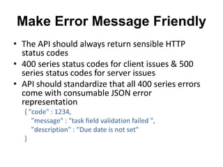 Make Error Message Friendly 
• The API should always return sensible HTTP 
status codes 
• 400 series status codes for client issues & 500 
series status codes for server issues 
• API should standardize that all 400 series errors 
come with consumable JSON error 
representation 
{ "code" : 1234, 
"message" : “task field validation failed ", 
"description" : “Due date is not set" 
} 
 