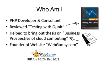 Who Am I 
• PHP Developer & Consultant 
• Reviewed “Testing with Qunit” 
• Helped to bring out thesis on “Business 
Prospective of cloud computing” 
• Founder of Website “WebGunny.com” 
RIP Jun 2010 - Dec 2011 
 