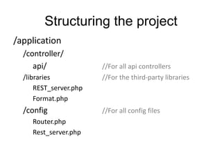 Structuring the project 
/application 
/controller/ 
api/ //For all api controllers 
/libraries //For the third-party libraries 
REST_server.php 
Format.php 
/config //For all config files 
Router.php 
Rest_server.php 
 
