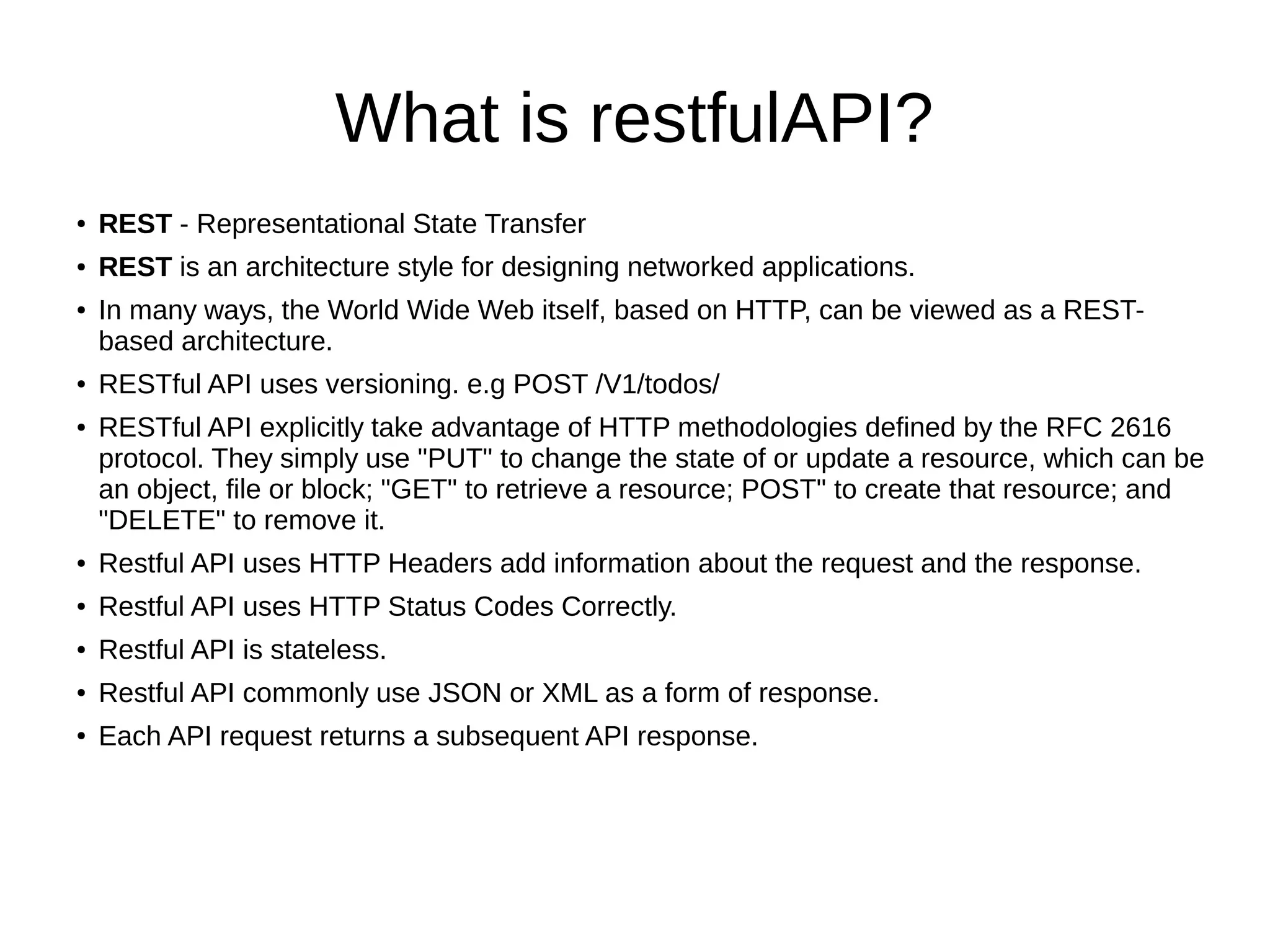 What is restfulAPI?
● REST - Representational State Transfer
● REST is an architecture style for designing networked applications.
● In many ways, the World Wide Web itself, based on HTTP, can be viewed as a REST-
based architecture.
● RESTful API uses versioning. e.g POST /V1/todos/
● RESTful API explicitly take advantage of HTTP methodologies defined by the RFC 2616
protocol. They simply use "PUT" to change the state of or update a resource, which can be
an object, file or block; "GET" to retrieve a resource; POST" to create that resource; and
"DELETE" to remove it.
● Restful API uses HTTP Headers add information about the request and the response.
● Restful API uses HTTP Status Codes Correctly.
● Restful API is stateless.
● Restful API commonly use JSON or XML as a form of response.
● Each API request returns a subsequent API response.
 