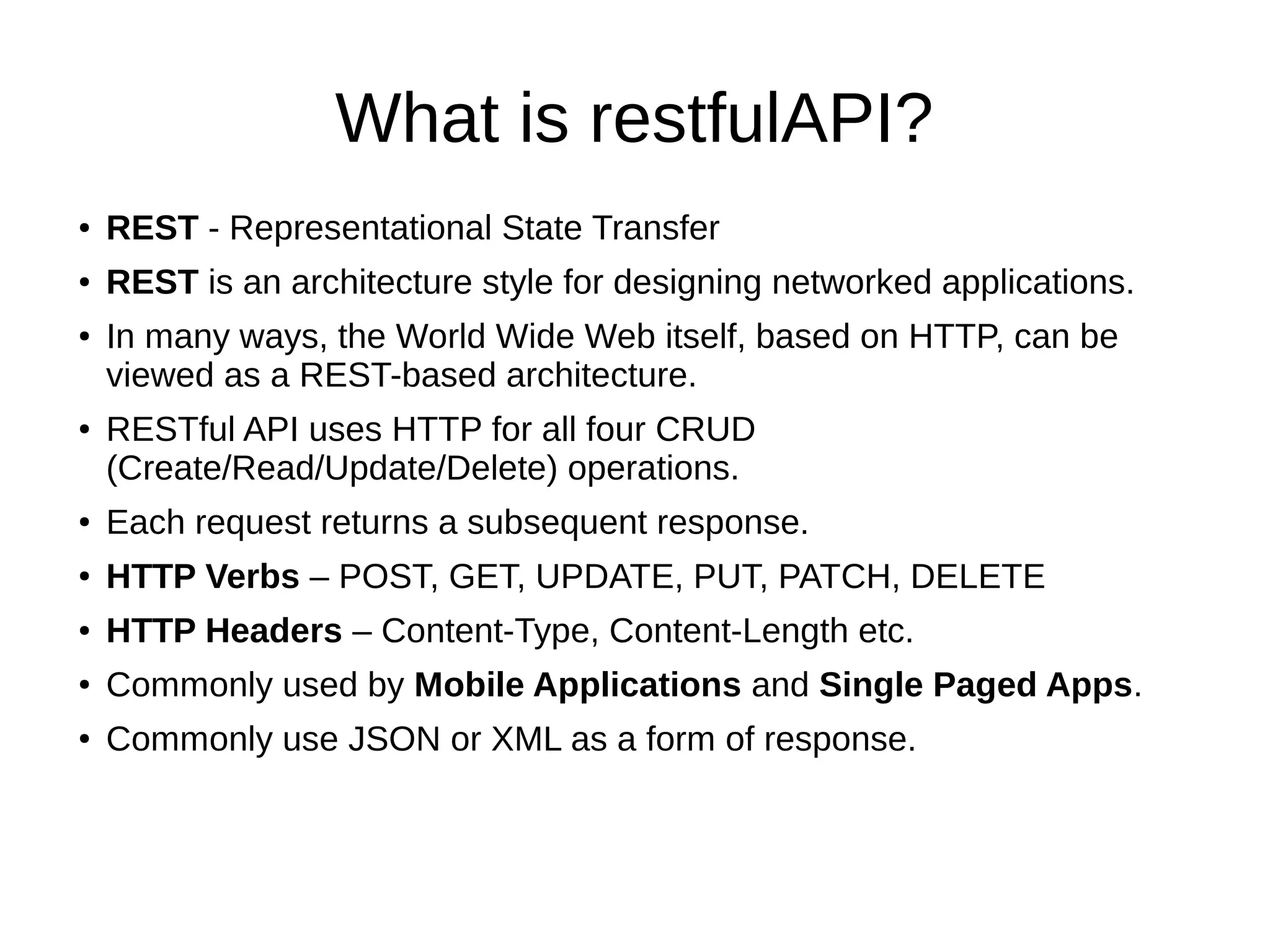 What is restfulAPI?
● REST - Representational State Transfer
● REST is an architecture style for designing networked applications.
● In many ways, the World Wide Web itself, based on HTTP, can be
viewed as a REST-based architecture.
● RESTful API uses HTTP for all four CRUD
(Create/Read/Update/Delete) operations.
● Each request returns a subsequent response.
● HTTP Verbs – POST, GET, UPDATE, PUT, PATCH, DELETE
● HTTP Headers – Content-Type, Content-Length etc.
● Commonly used by Mobile Applications and Single Paged Apps.
● Commonly use JSON or XML as a form of response.
 