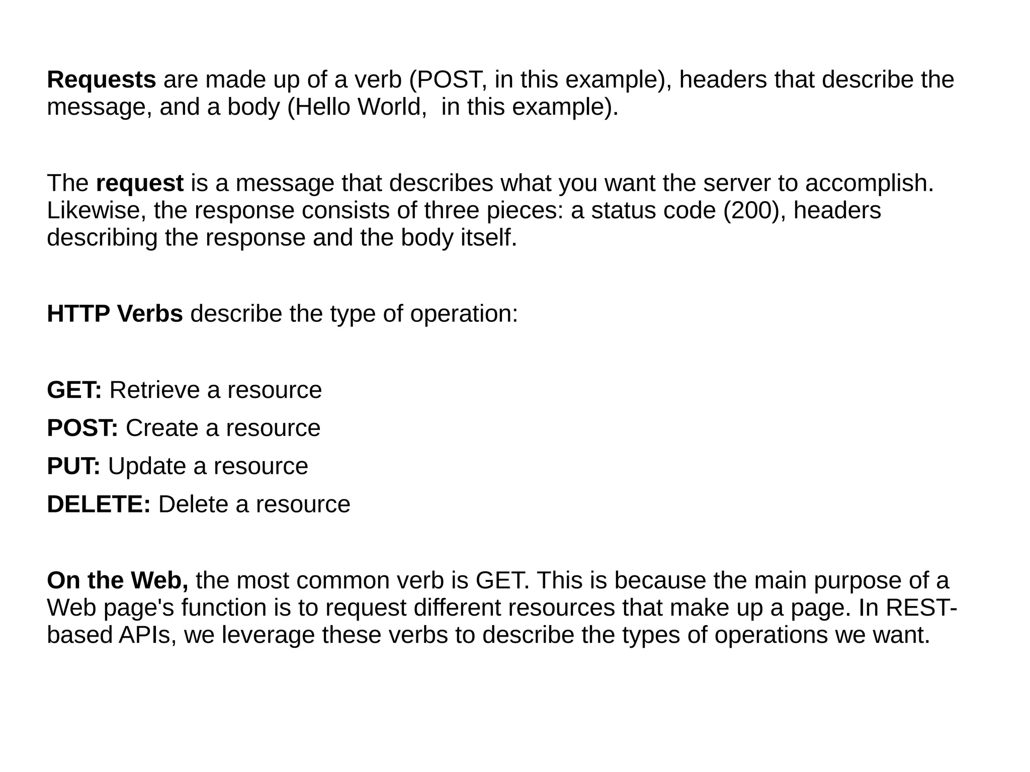 Requests are made up of a verb (POST, in this example), headers that describe the
message, and a body (Hello World, in this example).
The request is a message that describes what you want the server to accomplish.
Likewise, the response consists of three pieces: a status code (200), headers
describing the response and the body itself.
HTTP Verbs describe the type of operation:
GET: Retrieve a resource
POST: Create a resource
PUT: Update a resource
DELETE: Delete a resource
On the Web, the most common verb is GET. This is because the main purpose of a
Web page's function is to request different resources that make up a page. In REST-
based APIs, we leverage these verbs to describe the types of operations we want.
 