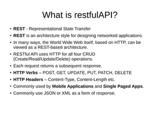 What is restfulAPI?
● REST - Representational State Transfer
● REST is an architecture style for designing networked applications.
● In many ways, the World Wide Web itself, based on HTTP, can be
viewed as a REST-based architecture.
● RESTful API uses HTTP for all four CRUD
(Create/Read/Update/Delete) operations.
● Each request returns a subsequent response.
● HTTP Verbs – POST, GET, UPDATE, PUT, PATCH, DELETE
● HTTP Headers – Content-Type, Content-Length etc.
● Commonly used by Mobile Applications and Single Paged Apps.
● Commonly use JSON or XML as a form of response.
 