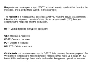 Requests are made up of a verb (POST, in this example), headers that describe the
message, and a body (Hello World, in this example).
The request is a message that describes what you want the server to accomplish.
Likewise, the response consists of three pieces: a status code (200), headers
describing the response and the body itself.
HTTP Verbs describe the type of operation:
GET: Retrieve a resource
POST: Create a resource
PUT: Update a resource
DELETE: Delete a resource
On the Web, the most common verb is GET. This is because the main purpose of a
Web page's function is to request different resources that make up a page. In REST-
based APIs, we leverage these verbs to describe the types of operations we want.
 