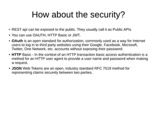 How about the security?
● REST api can be exposed to the public. They usually call it as Public APIs
● You can use OAUTH, HTTP Basic or JWT.
● OAuth is an open standard for authorization, commonly used as a way for Internet
users to log in to third party websites using their Google, Facebook, Microsoft,
Twitter, One Network, etc. accounts without exposing their password.
● HTTP Basic - In the context of an HTTP transaction basic access authentication is a
method for an HTTP user agent to provide a user name and password when making
a request.
● JSON Web Tokens are an open, industry standard RFC 7519 method for
representing claims securely between two parties.
 
