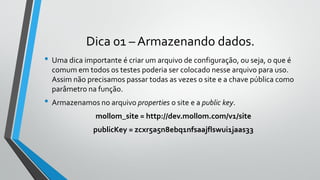 Dica 01 – Armazenando dados.
• Uma dica importante é criar um arquivo de configuração, ou seja, o que é
comum em todos os testes poderia ser colocado nesse arquivo para uso.
Assim não precisamos passar todas as vezes o site e a chave pública como
parâmetro na função.
• Armazenamos no arquivo properties o site e a public key.
mollom_site = http://dev.mollom.com/v1/site
publicKey = zcxr5a5n8ebq1nfsaajflswui1jaas33
 
