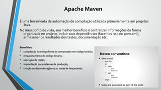 Apache Maven
É uma ferramenta de automação de compilação utilizada primariamente em projetos
Java.
No meu ponto de vista, seu melhor benefício é centralizar informações de forma
organizada no projeto, incluir suas dependências (fazemos isso no pom.xml),
armazenar os resultados dos testes, documentação etc.
Benefícios:
• compilação do código fonte de computador em código binário;
• empacotamento do código binário;
• execução de testes;
• implantação para sistemas de produção;
• criação de documentação e / ou notas de lançamento.
 