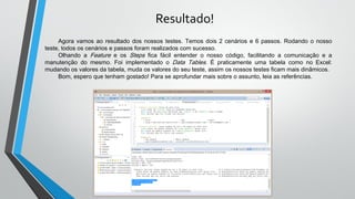 Resultado!
Agora vamos ao resultado dos nossos testes. Temos dois 2 cenários e 6 passos. Rodando o nosso
teste, todos os cenários e passos foram realizados com sucesso.
Olhando a Feature e os Steps fica fácil entender o nosso código, facilitando a comunicação e a
manutenção do mesmo. Foi implementado o Data Tables. É praticamente uma tabela como no Excel:
mudando os valores da tabela, muda os valores do seu teste, assim os nossos testes ficam mais dinâmicos.
Bom, espero que tenham gostado! Para se aprofundar mais sobre o assunto, leia as referências.
 