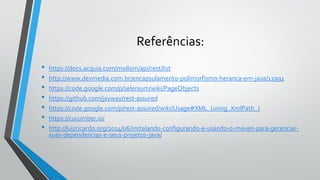 Referências:
• https://docs.acquia.com/mollom/api/rest/list
• http://www.devmedia.com.br/encapsulamento-polimorfismo-heranca-em-java/12991
• https://code.google.com/p/selenium/wiki/PageObjects
• https://github.com/jayway/rest-assured
• https://code.google.com/p/rest-assured/wiki/Usage#XML_(using_XmlPath_)
• https://cucumber.io/
• http://luizricardo.org/2014/06/instalando-configurando-e-usando-o-maven-para-gerenciar-
suas-dependencias-e-seus-projetos-java/
 