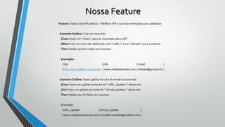 Nossa Feature
Feature: Dado uma API pública -> MollomAPI e sua documentação para validacao
Scenario Outline: Criar um novo site
Given Dado um "<Site>" para as chamadas dessa API
When Criar um novo site definindo uma "<URL>" e um "<Email>" para o mesmo
ThenValidar que foi criado com sucesso
Examples:
| Site | URL | Email |
| http://dev.mollom.com/v1/site | www.vidadetestador.com | reiload@gmail.com |
Scenario Outline: Fazer update da url e do email no novo site
Given Fazer um update somente da "<URL_Update>" desse site
And Fazer um update somente do "<Email_Update>" desse site
ThenValidar que foi feito com sucesso
Examples:
| URL_Update | Email_Update |
| www.vidadetestadores.com | reinaldo.rossetti@outlook.com |
 