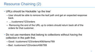 Resource Chaining (2)
• URLs should be Hackable ‘up the tree’
– User should be able to remove the leaf path and get an expected response
back.
– …/customers/123/orders
– Removing the end of the URL up to orders should return back all of the
orders for that customer.
• Do not use members that belong to collections without having the
collection in the path first.
– Good: /customers/123/orders/456/items/789
– Bad: /customers/123/orders/456/789
10
 