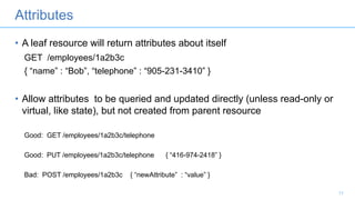 Attributes
• A leaf resource will return attributes about itself
GET /employees/1a2b3c
{ “name” : “Bob”, “telephone” : “905-231-3410” }
• Allow attributes to be queried and updated directly (unless read-only or
virtual, like state), but not created from parent resource
Good: GET /employees/1a2b3c/telephone
Good: PUT /employees/1a2b3c/telephone { “416-974-2418” }
Bad: POST /employees/1a2b3c { “newAttribute” : “value” }
11
 