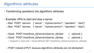 Algorithmic attributes
• Transforming operations into algorithmic attributes
• Example: APIs to start and stop a server
– Bad: POST /servers { “server” : “myhost.com/sv1”, “operation” : “start”}
– Bad: POST /servers { “server” : “myhost.com/sv1”, “operation” : “stop”}
– Good: POST /host/{host_id}/servers/{server_id}/start { ..optional..}
– Good: POST /host/{host_id}/servers/{server_id}/stop { ..optional..}
• Supports a read-only / virtual attribute GET /host/{host_id}/servers/{server_id}/state
– POST instead of PUT, because algorithmic attributes are not idempotent
12
 