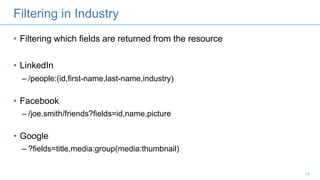 Filtering in Industry
• Filtering which fields are returned from the resource
• LinkedIn
– /people:(id,first-name,last-name,industry)
• Facebook
– /joe.smith/friends?fields=id,name,picture
• Google
– ?fields=title,media:group(media:thumbnail)
14
 